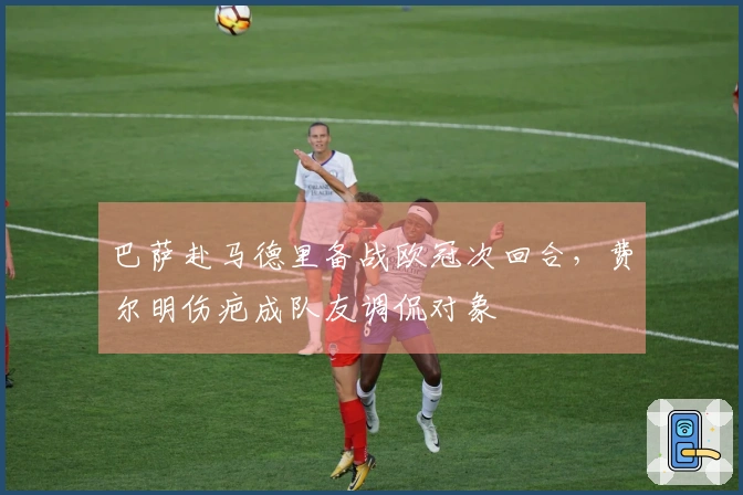 巴萨赴马德里备战欧冠次回合，费尔明伤疤成队友调侃对象