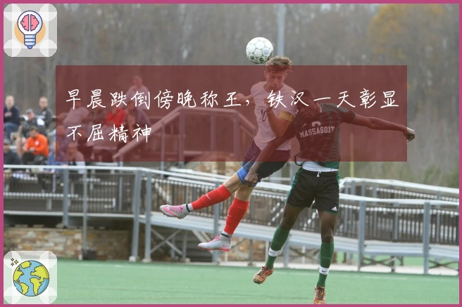 早晨跌倒傍晚称王，铁汉一天彰显不屈精神