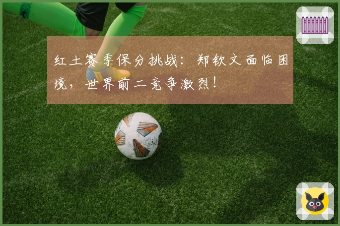 红土赛季保分挑战：郑钦文面临困境，世界前二竞争激烈！