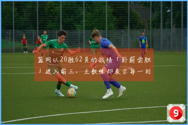 篮网以20胜62负的战绩「卧薪尝胆」进入前三，主教练却表示每一刻都是宝贵的