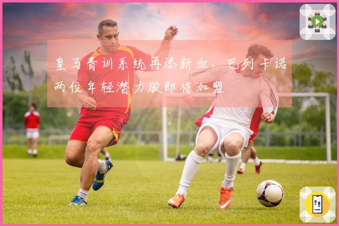 皇马青训系统再添新血，巴列卡诺两位年轻潜力股即将加盟