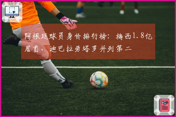 阿根廷球员身价排行榜：梅西1.8亿居首，迪巴拉劳塔罗并列第二