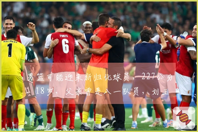 男篮可能迎来新归化球员，227公分，18岁，父亲曾是八一队员，刘玉栋的队友