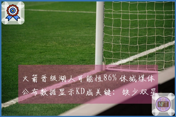 火箭晋级湖人可能性86% 休城媒体公布数据显示KD成关键：缺少双星52胜已属不易