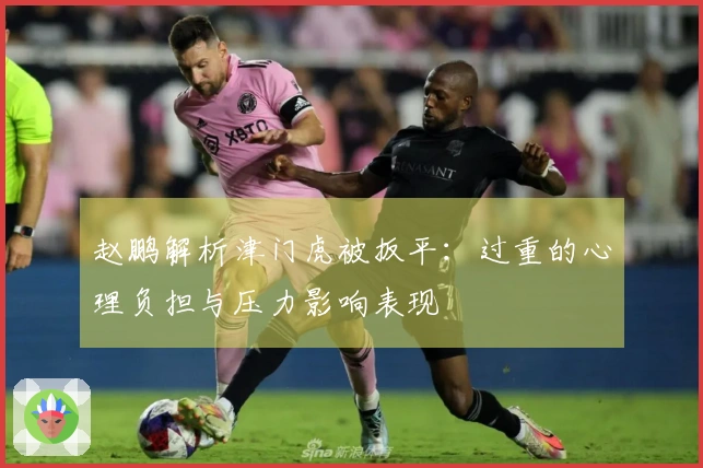 赵鹏解析津门虎被扳平：过重的心理负担与压力影响表现