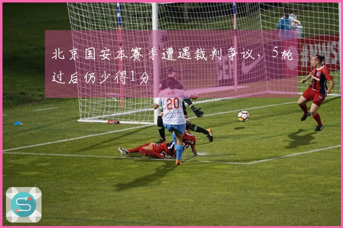 北京国安本赛季遭遇裁判争议，5轮过后仍少得1分