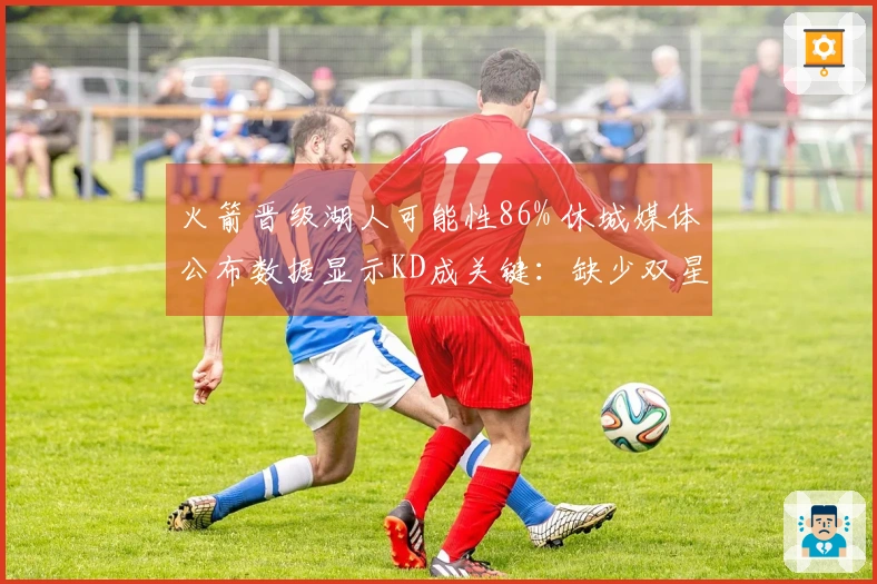 火箭晋级湖人可能性86% 休城媒体公布数据显示KD成关键：缺少双星52胜已属不易