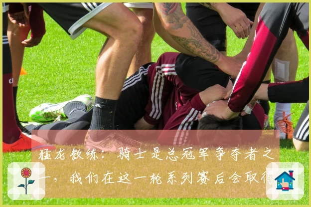 猛龙教练：骑士是总冠军争夺者之一，我们在这一轮系列赛后会取得很大进步