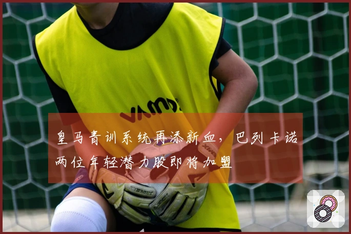 皇马青训系统再添新血，巴列卡诺两位年轻潜力股即将加盟