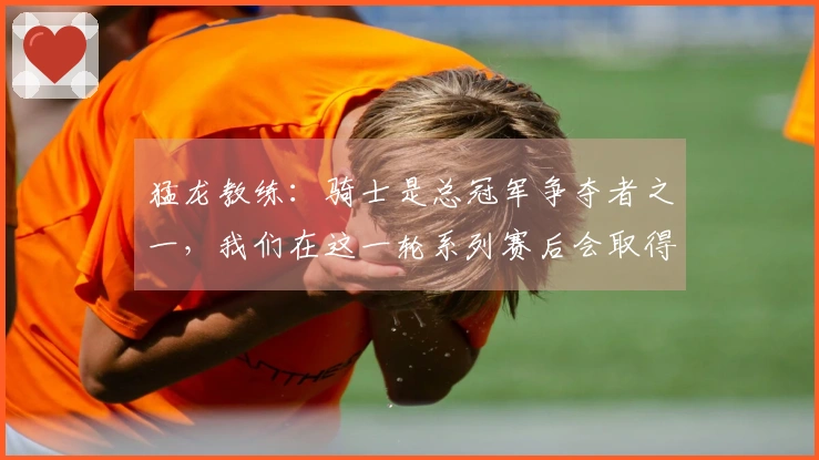 猛龙教练：骑士是总冠军争夺者之一，我们在这一轮系列赛后会取得很大进步